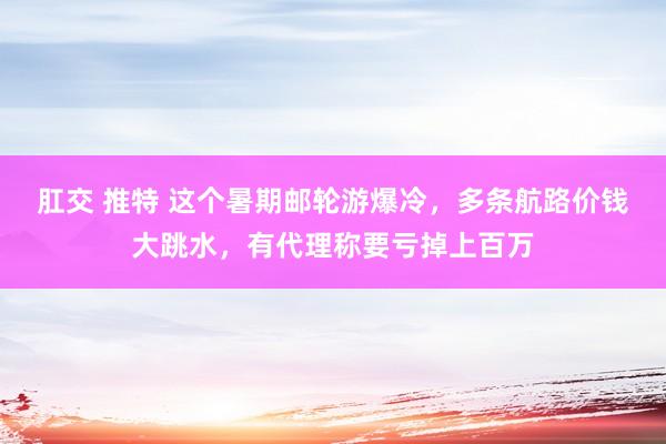 肛交 推特 这个暑期邮轮游爆冷，多条航路价钱大跳水，有代理称要亏掉上百万