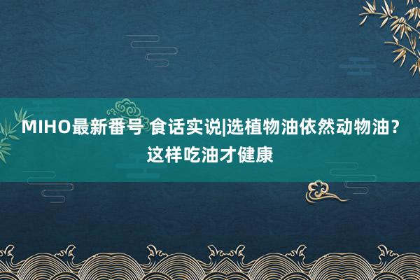 MIHO最新番号 食话实说|选植物油依然动物油？这样吃油才健康