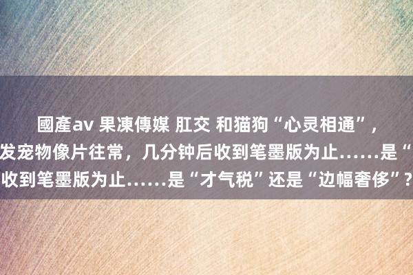 國產av 果凍傳媒 肛交 和猫狗“心灵相通”，一小时收费可达上千元！发宠物像片往常，几分钟后收到笔墨版为止……是“才气税”还是“边幅奢侈”?