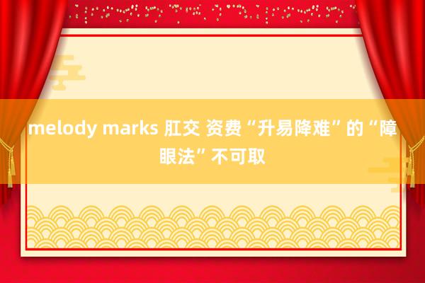 melody marks 肛交 资费“升易降难”的“障眼法”不可取