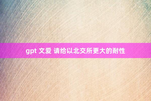 gpt 文爱 请给以北交所更大的耐性