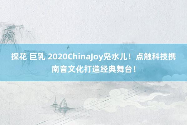 探花 巨乳 2020ChinaJoy凫水儿！点触科技携南音文化打造经典舞台！