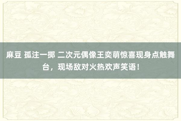 麻豆 孤注一掷 二次元偶像王奕萌惊喜现身点触舞台，现场敌对火热欢声笑语！