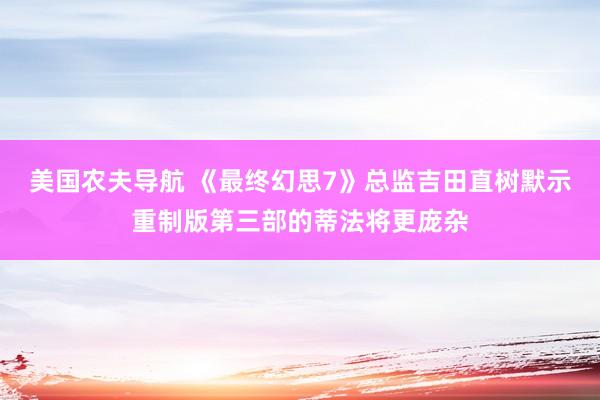 美国农夫导航 《最终幻思7》总监吉田直树默示重制版第三部的蒂法将更庞杂