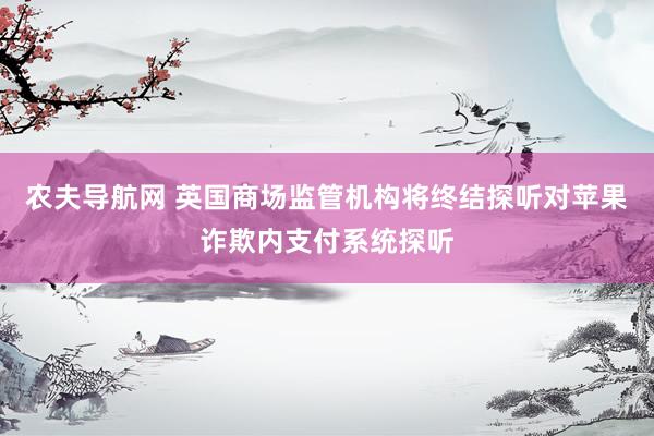 农夫导航网 英国商场监管机构将终结探听对苹果诈欺内支付系统探听