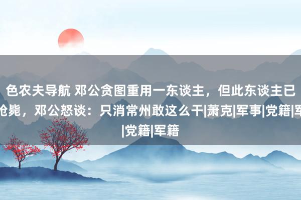 色农夫导航 邓公贪图重用一东谈主，但此东谈主已被枪毙，邓公怒谈：只消常州敢这么干|萧克|军事|党籍|军籍