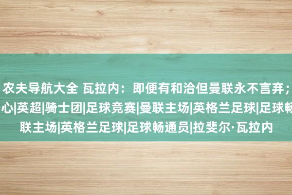 农夫导航大全 瓦拉内：即便有和洽但曼联永不言弃；赛程密集挫伤球员身心|英超|骑士团|足球竞赛|曼联主场|英格兰足球|足球畅通员|拉斐尔·瓦拉内