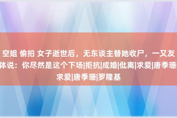 空姐 偷拍 女子逝世后，无东谈主替她收尸，一又友看着遗体说：你尽然是这个下场|拒抗|成婚|仳离|求爱|唐季珊|罗隆基