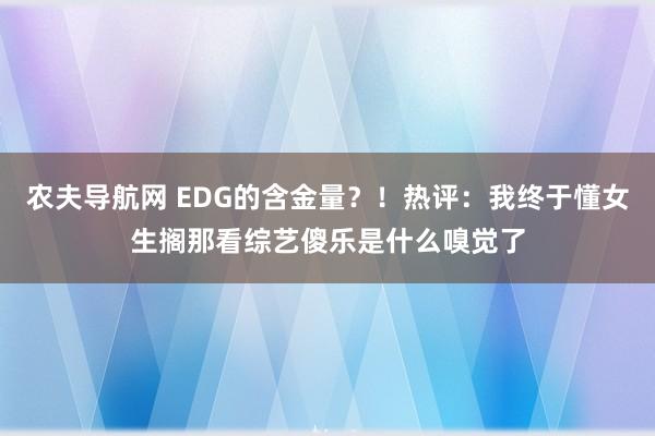 农夫导航网 EDG的含金量？！热评：我终于懂女生搁那看综艺傻乐是什么嗅觉了