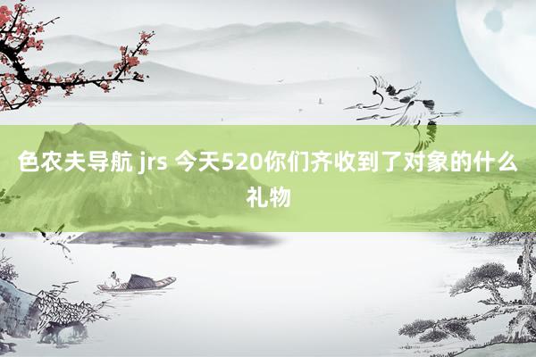 色农夫导航 jrs 今天520你们齐收到了对象的什么礼物