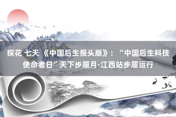 探花 七天 《中国后生报头版》：“中国后生科技使命者日”天下步履月·江西站步履运行