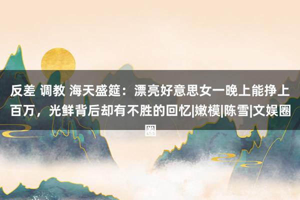 反差 调教 海天盛筵：漂亮好意思女一晚上能挣上百万，光鲜背后却有不胜的回忆|嫩模|陈雪|文娱圈