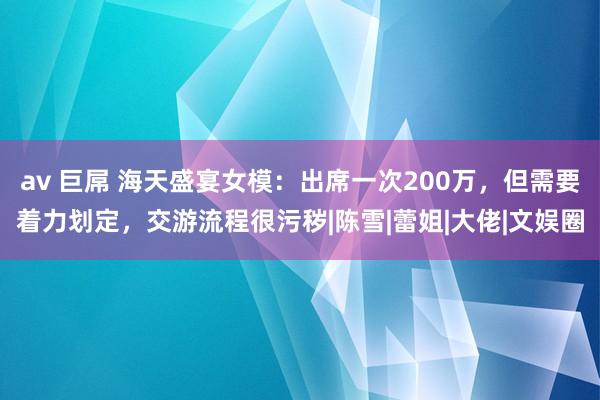 av 巨屌 海天盛宴女模：出席一次200万，但需要着力划定，交游流程很污秽|陈雪|蕾姐|大佬|文娱圈