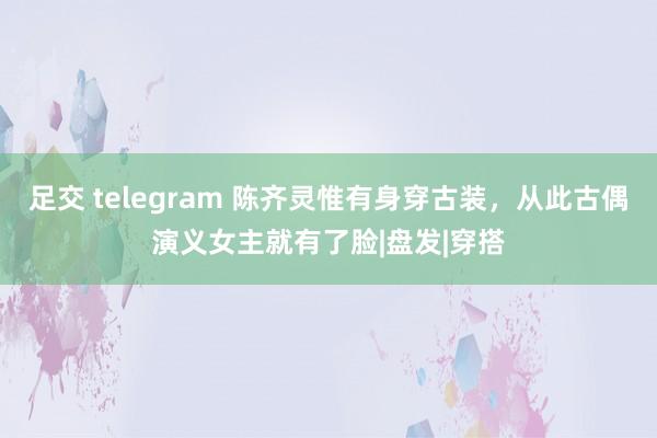 足交 telegram 陈齐灵惟有身穿古装，从此古偶演义女主就有了脸|盘发|穿搭