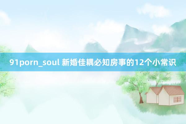 91porn_soul 新婚佳耦必知房事的12个小常识