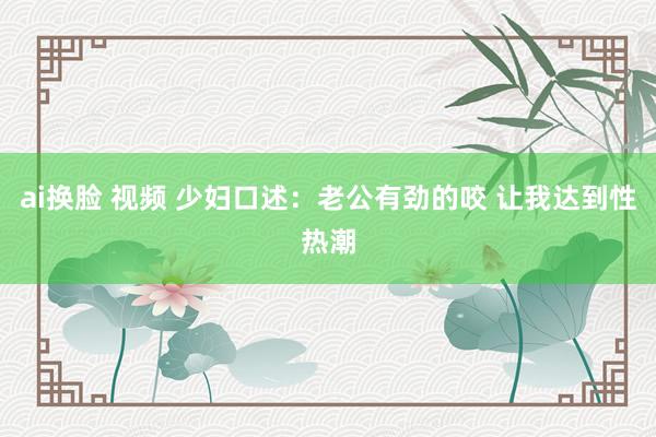 ai换脸 视频 少妇口述：老公有劲的咬 让我达到性热潮