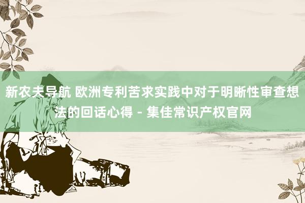 新农夫导航 欧洲专利苦求实践中对于明晰性审查想法的回话心得 - 集佳常识产权官网