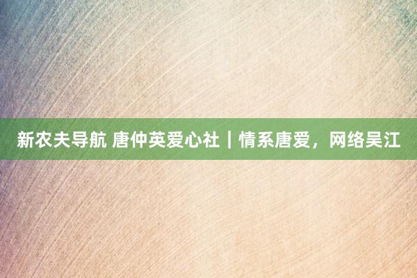 新农夫导航 唐仲英爱心社｜情系唐爱，网络吴江