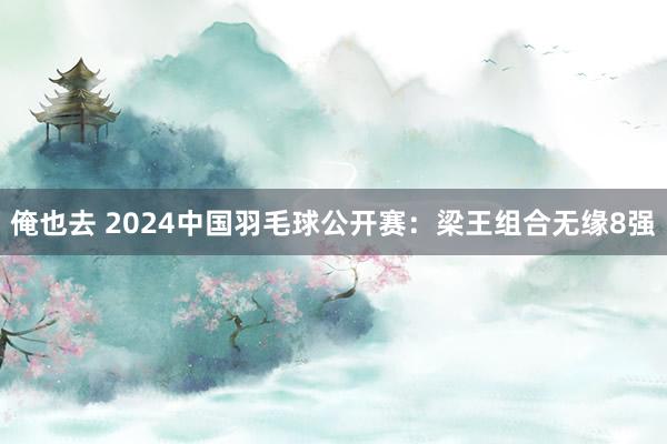 俺也去 2024中国羽毛球公开赛：梁王组合无缘8强