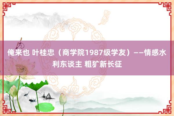 俺来也 叶桂忠（商学院1987级学友）——情感水利东谈主 粗犷新长征