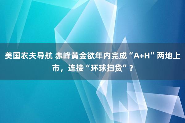 美国农夫导航 赤峰黄金欲年内完成“A+H”两地上市，连接“环球扫货”？