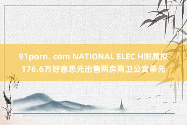 91porn. com NATIONAL ELEC H附属拟176.6万好意思元出售两房两卫公寓单元