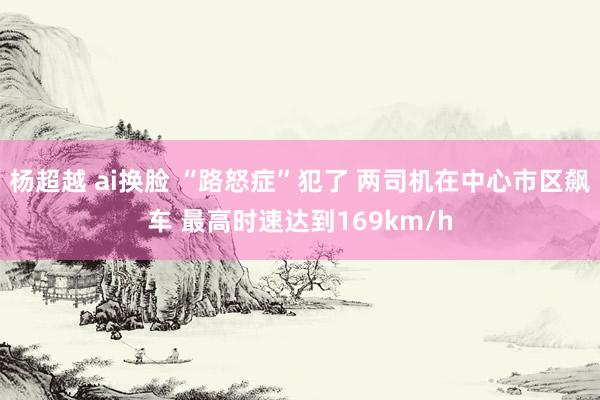 杨超越 ai换脸 “路怒症”犯了 两司机在中心市区飙车 最高时速达到169km/h